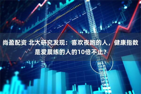 尚盈配资 北大研究发现：喜欢夜跑的人，健康指数是爱晨练的人的10倍不止？