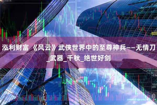 泓利财富 《风云》武侠世界中的至尊神兵——无情刀_武器_千秋_绝世好剑