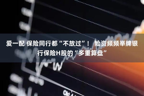 爱一配 保险同行都“不放过”！ 险资频频举牌银行保险H股的“多重算盘”