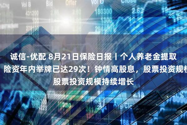 诚信-优配 8月21日保险日报丨个人养老金提取条件放宽！险资年内举牌已达29次！钟情高股息，股票投资规模持续增长
