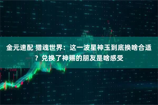 金元速配 猎魂世界：这一波星神玉到底换啥合适？兑换了神赐的朋友是啥感受