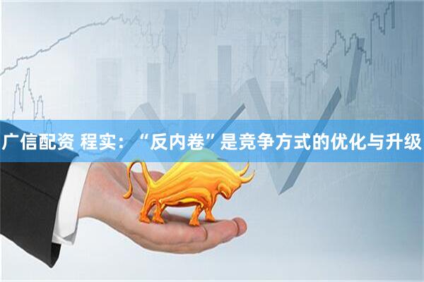 广信配资 程实：“反内卷”是竞争方式的优化与升级