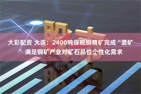大彩配资 大连：2400吨保税铜精矿完成“混矿” 满足铜矿产业对矿石品位个性化需求