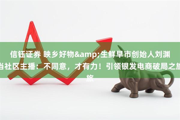信钰证券 映乡好物&生鲜早市创始人刘渊当社区主播：不同意，才有力！引领银发电商破局之旅