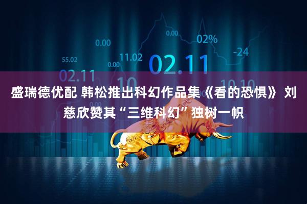 盛瑞德优配 韩松推出科幻作品集《看的恐惧》 刘慈欣赞其“三维科幻”独树一帜