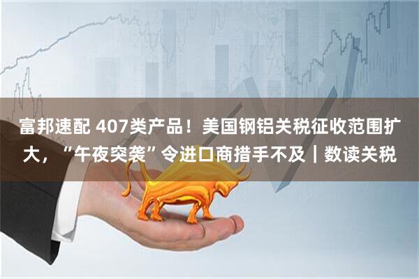 富邦速配 407类产品！美国钢铝关税征收范围扩大，“午夜突袭”令进口商措手不及｜数读关税