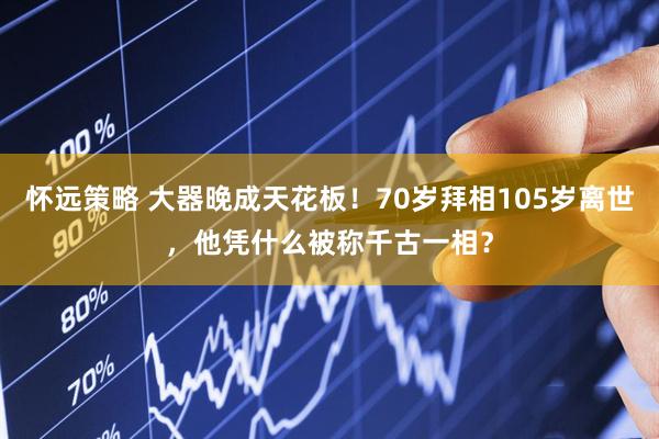 怀远策略 大器晚成天花板！70岁拜相105岁离世，他凭什么被称千古一相？