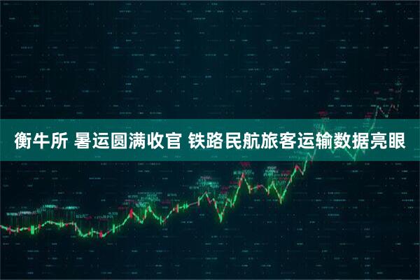 衡牛所 暑运圆满收官 铁路民航旅客运输数据亮眼