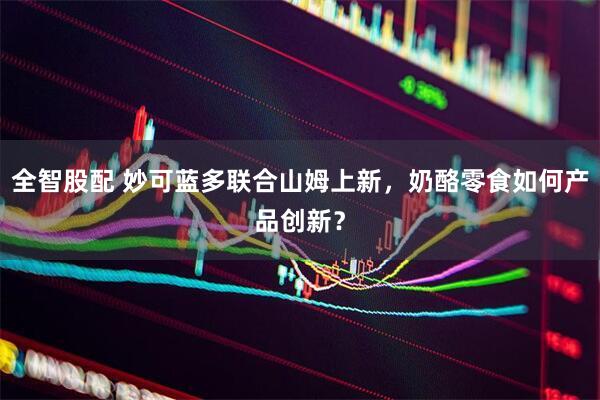 全智股配 妙可蓝多联合山姆上新，奶酪零食如何产品创新？