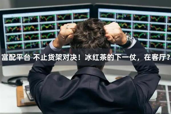 富配平台 不止货架对决！冰红茶的下一仗，在客厅？