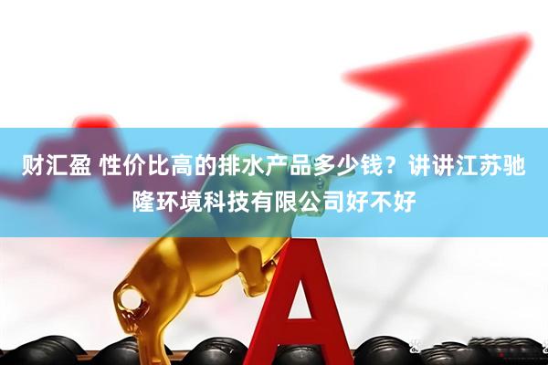 财汇盈 性价比高的排水产品多少钱？讲讲江苏驰隆环境科技有限公司好不好
