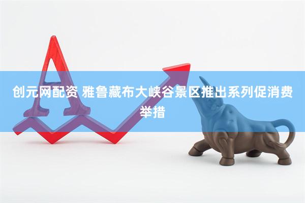 创元网配资 雅鲁藏布大峡谷景区推出系列促消费举措