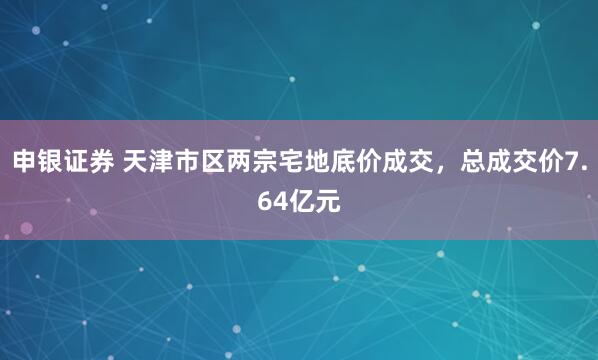 申银证券 天津市区两宗宅地底价成交，总成交价7.64亿元