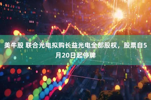 美牛股 联合光电拟购长益光电全部股权，股票自5月20日起停牌