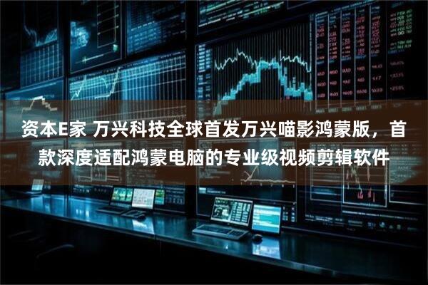 资本E家 万兴科技全球首发万兴喵影鸿蒙版，首款深度适配鸿蒙电脑的专业级视频剪辑软件