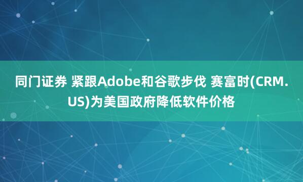 同门证券 紧跟Adobe和谷歌步伐 赛富时(CRM.US)为美国政府降低软件价格