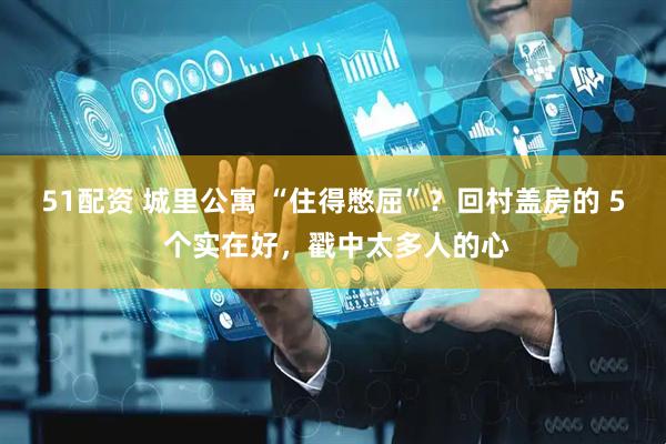 51配资 城里公寓 “住得憋屈”？回村盖房的 5 个实在好，戳中太多人的心