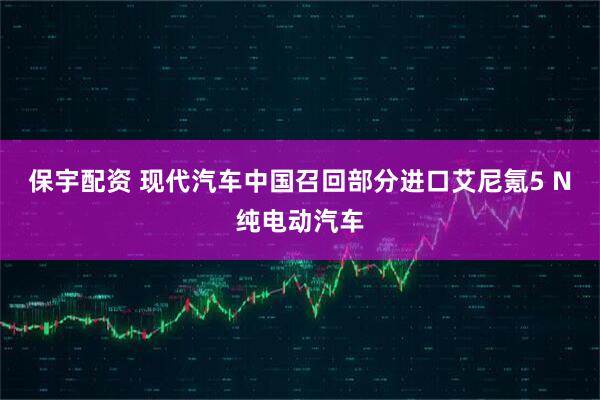 保宇配资 现代汽车中国召回部分进口艾尼氪5 N纯电动汽车