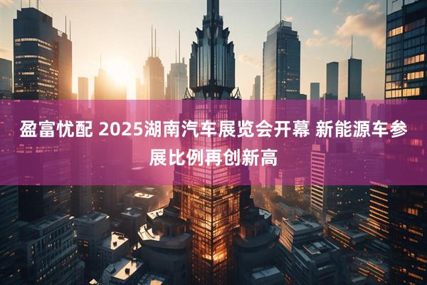盈富忧配 2025湖南汽车展览会开幕 新能源车参展比例再创新高