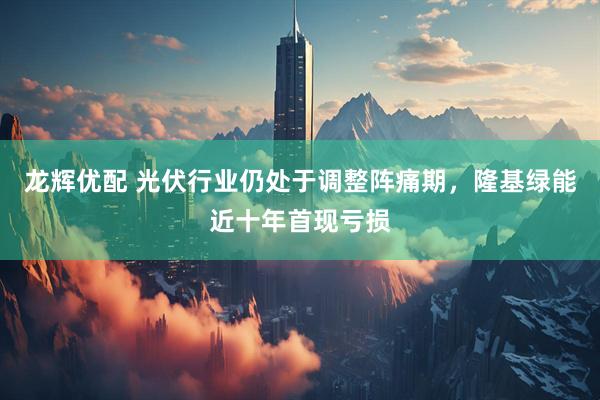 龙辉优配 光伏行业仍处于调整阵痛期，隆基绿能近十年首现亏损