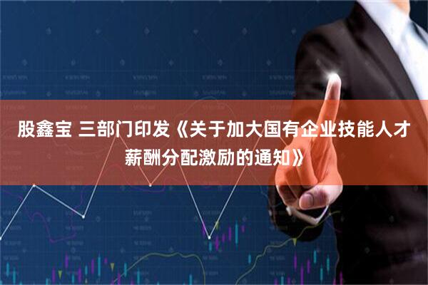 股鑫宝 三部门印发《关于加大国有企业技能人才薪酬分配激励的通知》