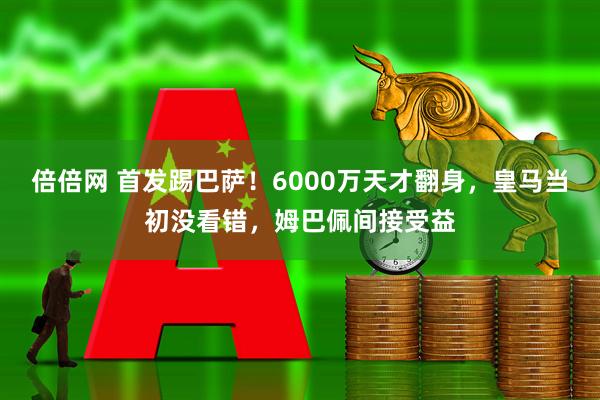 倍倍网 首发踢巴萨！6000万天才翻身，皇马当初没看错，姆巴佩间接受益