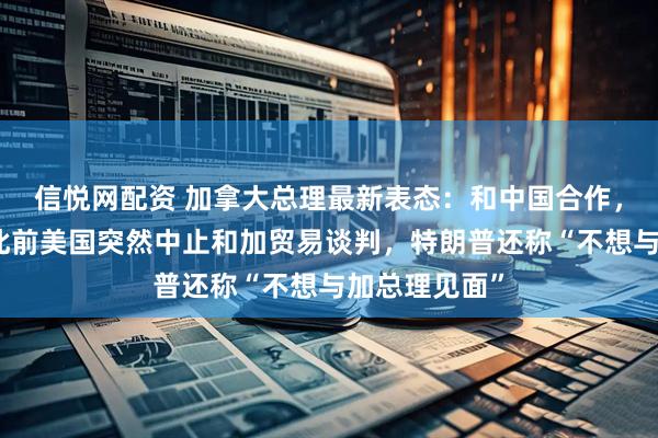 信悦网配资 加拿大总理最新表态：和中国合作，大有可为！此前美国突然中止和加贸易谈判，特朗普还称“不想与加总理见面”