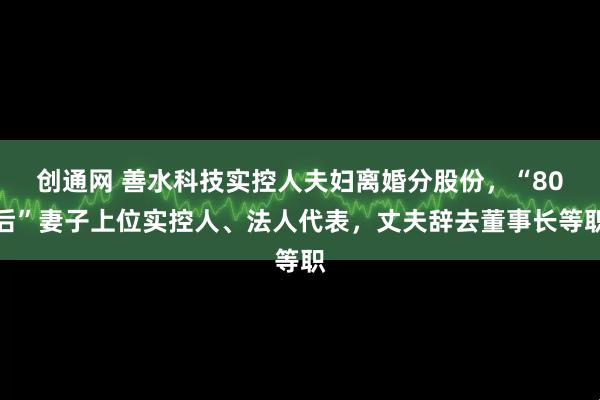 创通网 善水科技实控人夫妇离婚分股份，“80后”妻子上位实控人、法人代表，丈夫辞去董事长等职